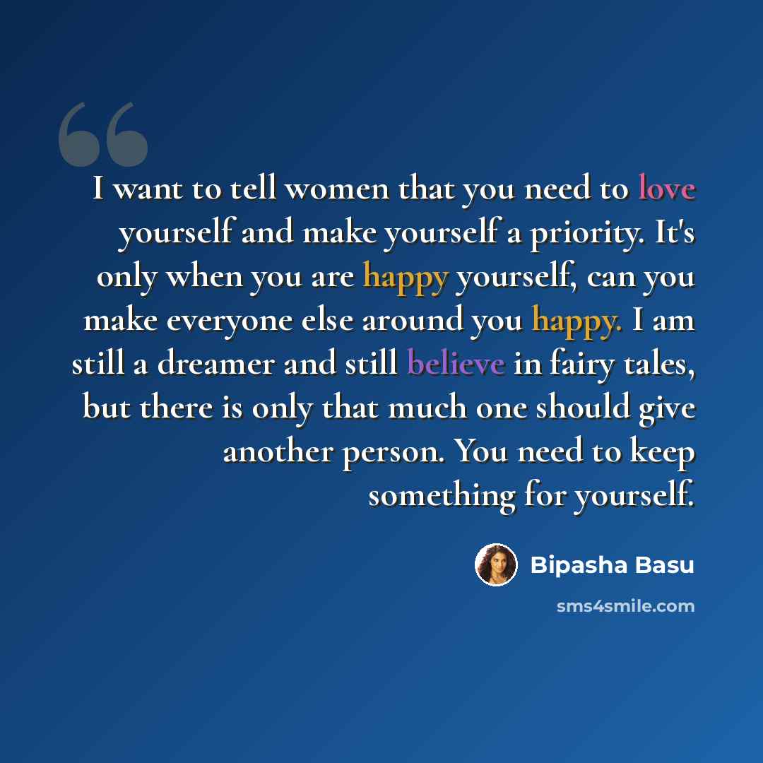 “I want to tell women that you need to love yourself and make yourself a priority. It's only when you are happy yourself, can you make everyone else around you happy. I am still a dreamer and still believe in fairy tales, but there is only that much one should give another person. You need to keep…” quote by Bipasha Basu