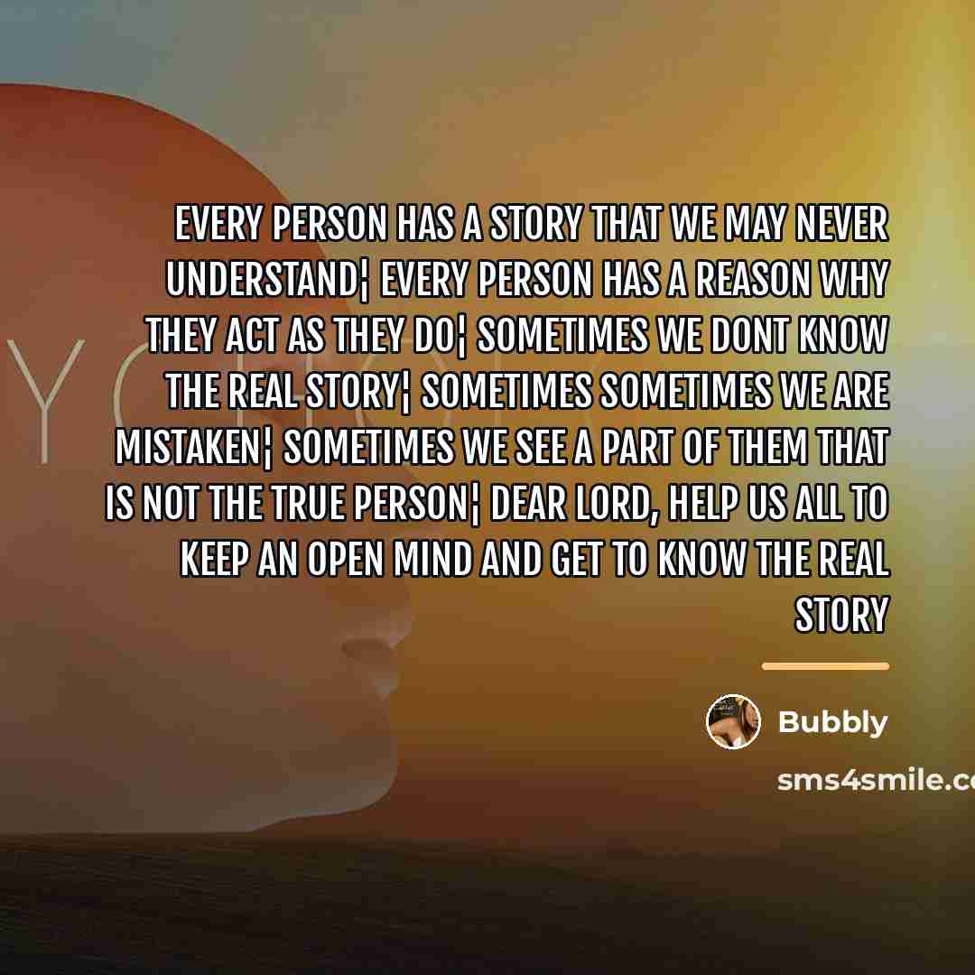 “Every person has a story that we may never understand¦ Every person has a reason why they act as they do¦ Sometimes we dont know the real story¦ Sometimes sometimes we are mistaken¦ Sometimes we see a part of them that is not the true person¦ Dear Lord, Help us all to keep an open mind and get to…” quote by Bubbly