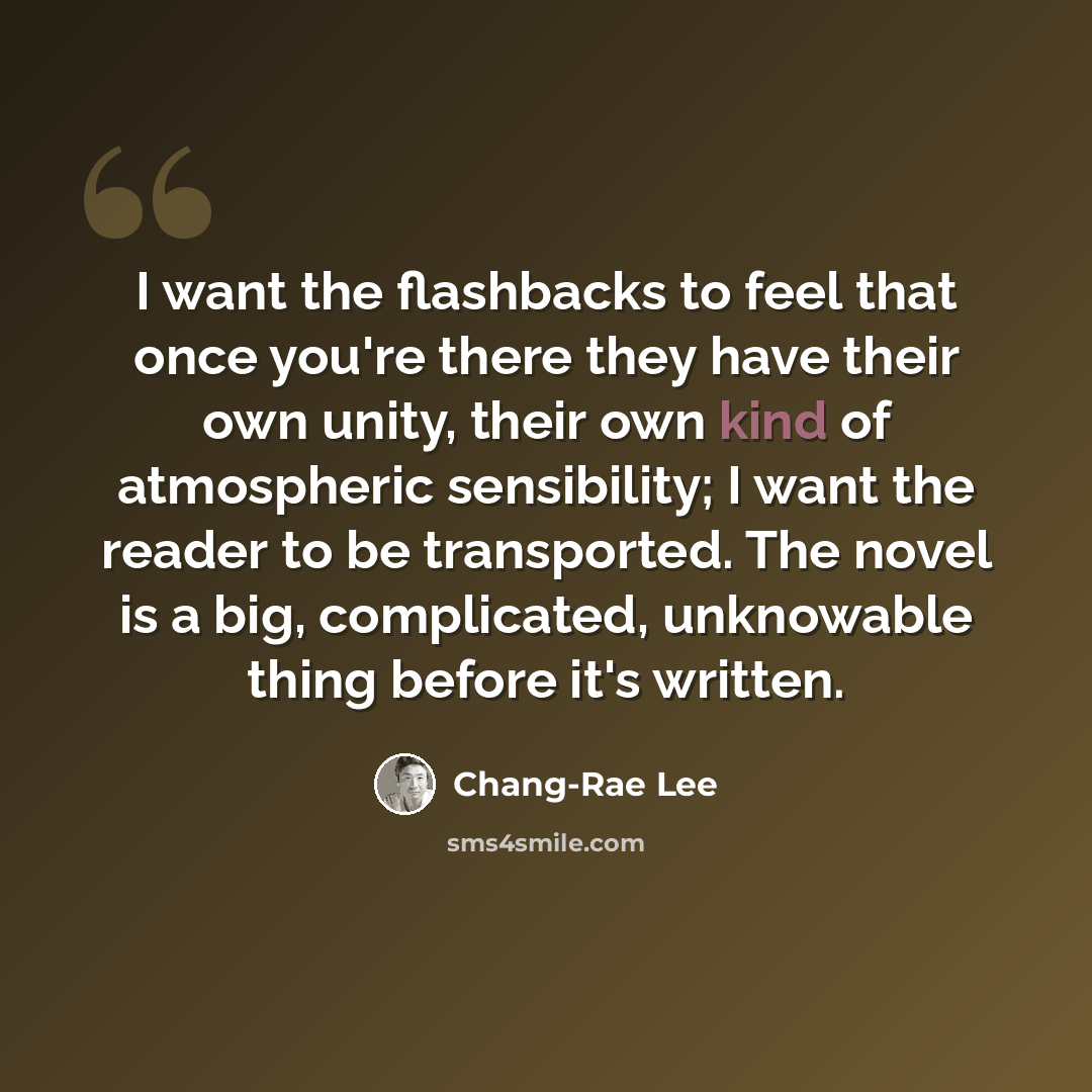 “I want the flashbacks to feel that once you're there they have their own unity, their own kind of atmospheric sensibility; I want the reader to be transported. The novel is a big, complicated, unknowable thing before it's written.” quote by Chang-Rae Lee