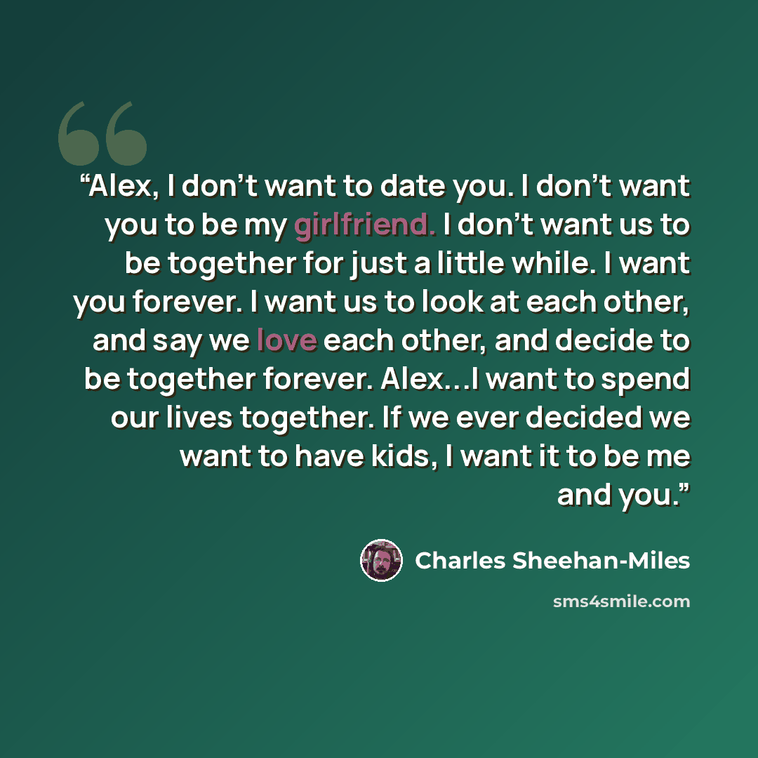“Alex, I don't want to date you. I don't want you to be my girlfriend. I don't want us to be together for just a little while. I want you forever. I want us to look at each other, and say we love each other, and decide to be together forever. Alex...I want to spend our lives together. If we ever…” quote by Charles Sheehan-Miles