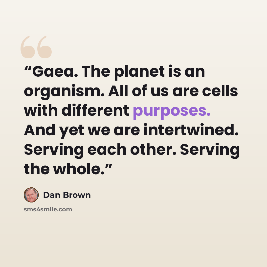 “Gaea. The planet is an organism. All of us are cells with different purposes. And yet we are intertwined. Serving each other. Serving the whole.” quote by Dan Brown