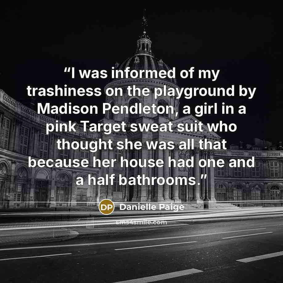 “I was informed of my trashiness on the playground by Madison Pendleton, a girl in a pink Target sweat suit who thought she was all that because her house had one and a half bathrooms.” quote by Danielle Paige