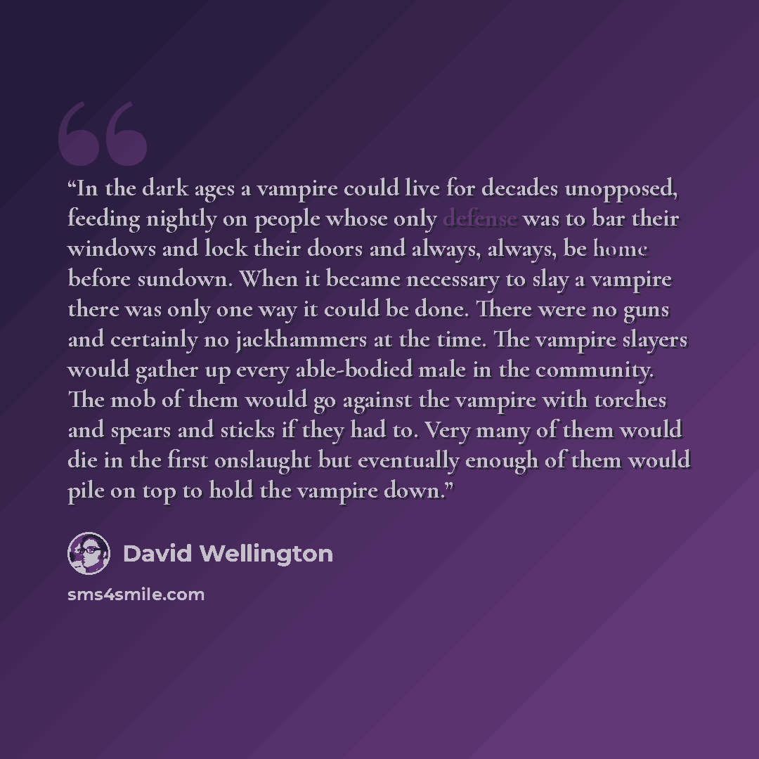 “In the dark ages a vampire could live for decades unopposed, feeding nightly on people whose only defense was to bar their windows and lock their doors and always, always, be home before sundown. When it became necessary to slay a vampire there was only one way it could be done. There were no guns…” quote by David Wellington