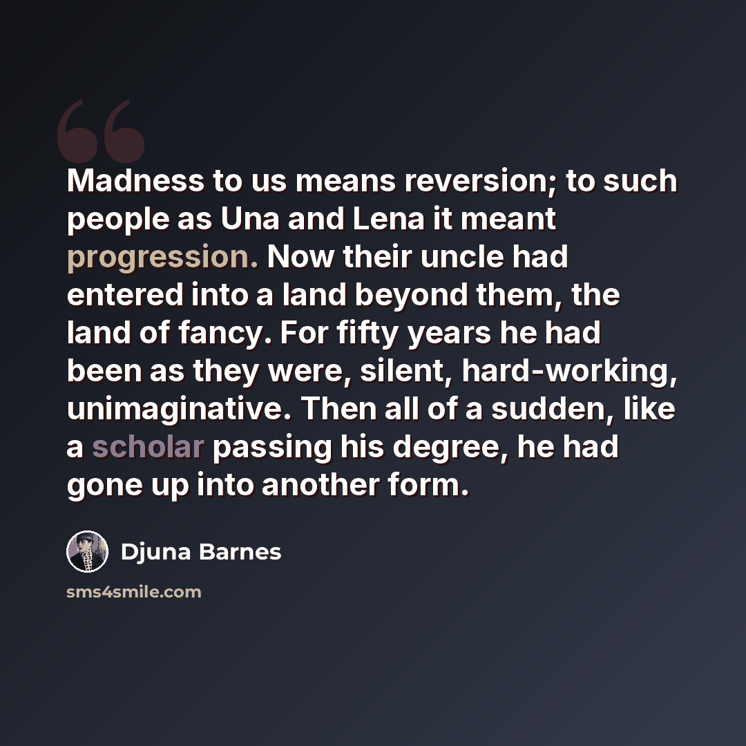“Madness to us means reversion; to such people as Una and Lena it meant progression. Now their uncle had entered into a land beyond them, the land of fancy. For fifty years he had been as they were, silent, hard-working, unimaginative. Then all of a sudden, like a scholar passing his degree, he had…” quote by Djuna Barnes