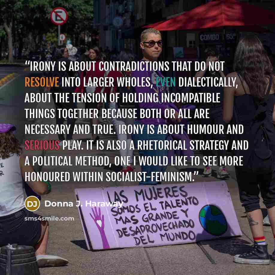 “Irony is about contradictions that do not resolve into larger wholes, even dialectically, about the tension of holding incompatible things together because both or all are necessary and true. Irony is about humour and serious play. It is also a rhetorical strategy and a political method, one I…” quote by Donna J. Haraway