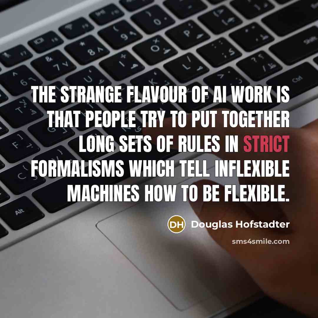 “The strange flavour of AI work is that people try to put together long sets of rules in strict formalisms which tell inflexible machines how to be flexible.” quote by Douglas Hofstadter