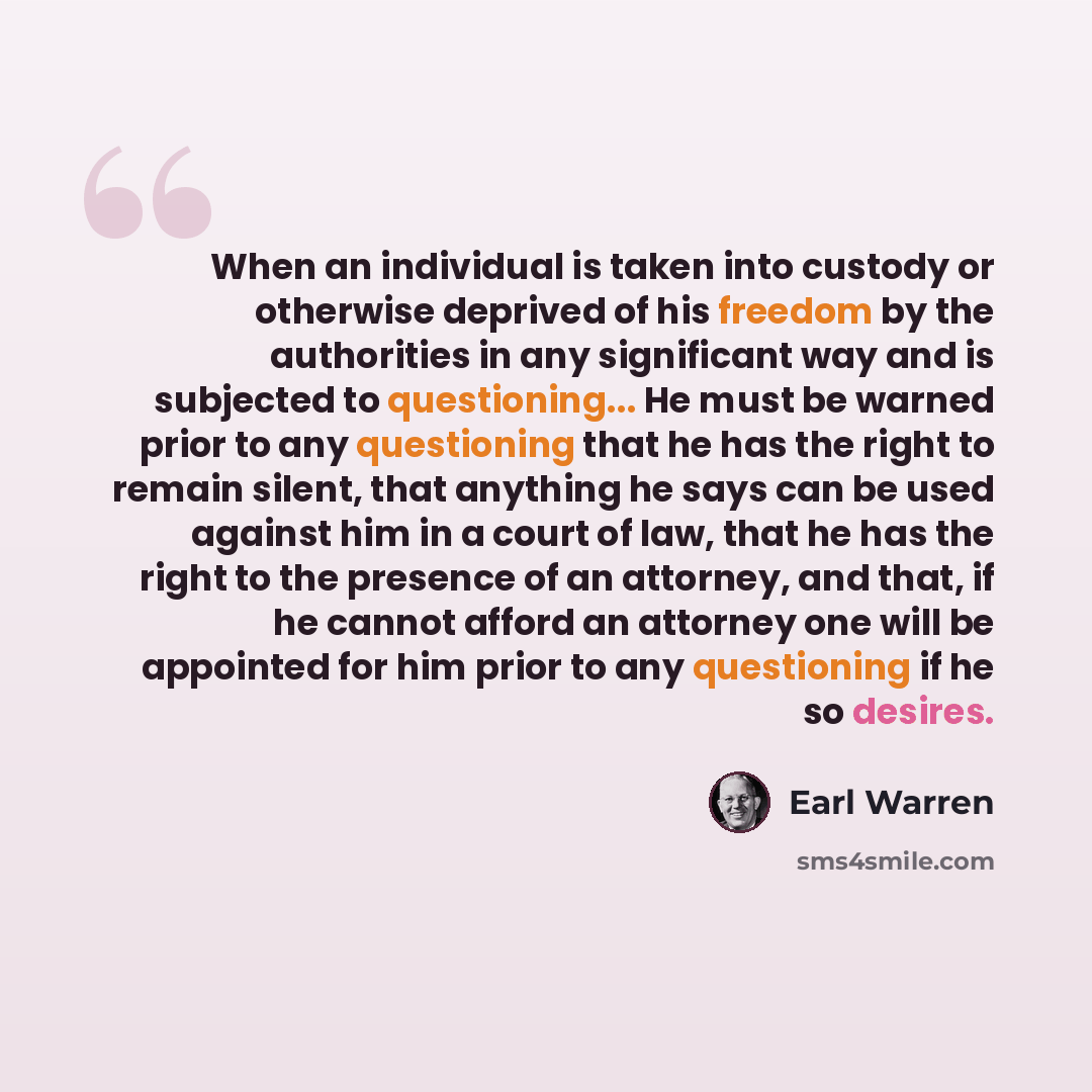 “When an individual is taken into custody or otherwise deprived of his freedom by the authorities in any significant way and is subjected to questioning... He must be warned prior to any questioning that he has the right to remain silent, that anything he says can be used against him in a court of…” quote by Earl Warren