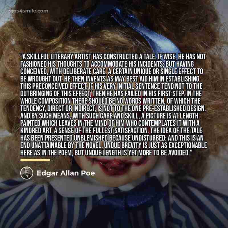 “A skillful literary artist has constructed a tale. If wise, he has not fashioned his thoughts to accommodate his incidents; but having conceived, with deliberate care, a certain unique or single effect to be wrought out, he then invents as may best aid him in establishing this preconceived effect…” quote by Edgar Allan Poe