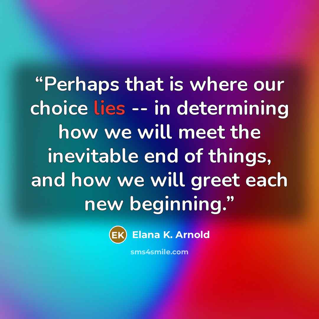 “Perhaps that is where our choice lies -- in determining how we will meet the inevitable end of things, and how we will greet each new beginning.” quote by Elana K. Arnold