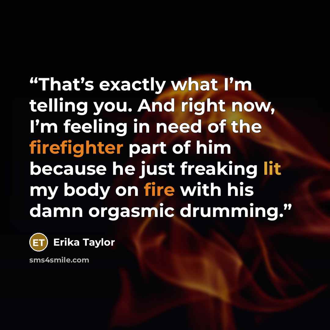 “That’s exactly what I’m telling you. And right now, I’m feeling in need of the firefighter part of him because he just freaking lit my body on fire with his damn orgasmic drumming.” quote by Erika Taylor
