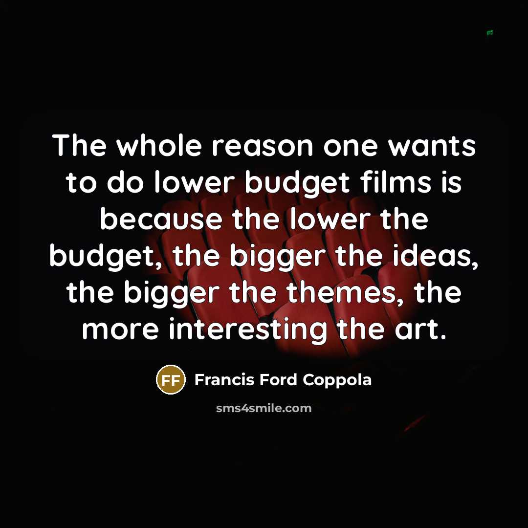 “The whole reason one wants to do lower budget films is because the lower the budget, the bigger the ideas, the bigger the themes, the more interesting the art.” quote by Francis Ford Coppola