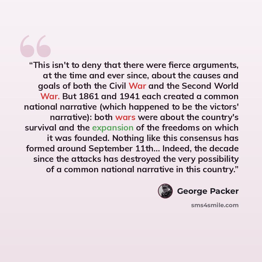“This isn't to deny that there were fierce arguments, at the time and ever since, about the causes and goals of both the Civil War and the Second World War. But 1861 and 1941 each created a common national narrative (which happened to be the victors' narrative): both wars were about the country's…” quote by George Packer
