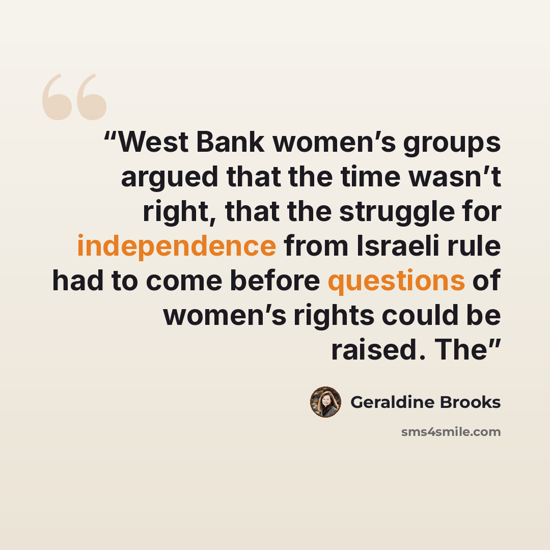 “West Bank women’s groups argued that the time wasn’t right, that the struggle for independence from Israeli rule had to come before questions of women’s rights could be raised. The” quote by Geraldine Brooks