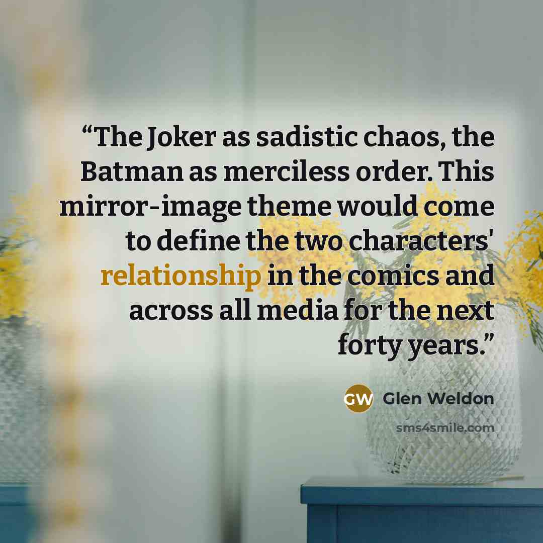 “The Joker as sadistic chaos, the Batman as merciless order. This mirror-image theme would come to define the two characters' relationship in the comics and across all media for the next forty years.” quote by Glen Weldon