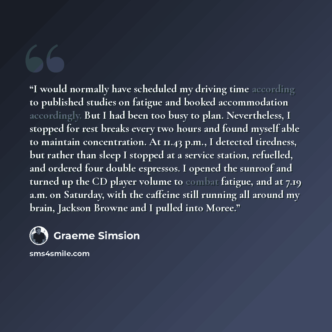 “I would normally have scheduled my driving time according to published studies on fatigue and booked accommodation accordingly. But I had been too busy to plan. Nevertheless, I stopped for rest breaks every two hours and found myself able to maintain concentration. At 11.43 p.m., I detected…” quote by Graeme Simsion