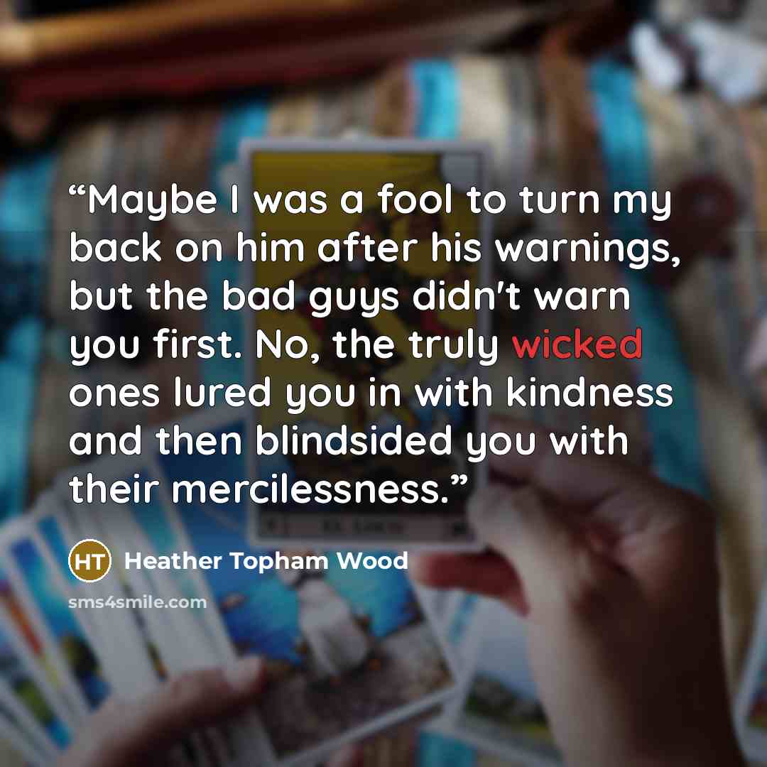 “Maybe I was a fool to turn my back on him after his warnings, but the bad guys didn't warn you first. No, the truly wicked ones lured you in with kindness and then blindsided you with their mercilessness.” quote by Heather Topham Wood