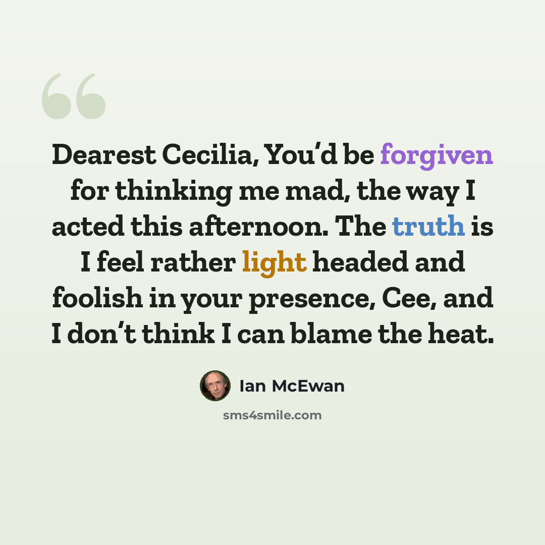 “Dearest Cecilia, You’d be forgiven for thinking me mad, the way I acted this afternoon. The truth is I feel rather light headed and foolish in your presence, Cee, and I don’t think I can blame the heat.” quote by Ian Mcewan