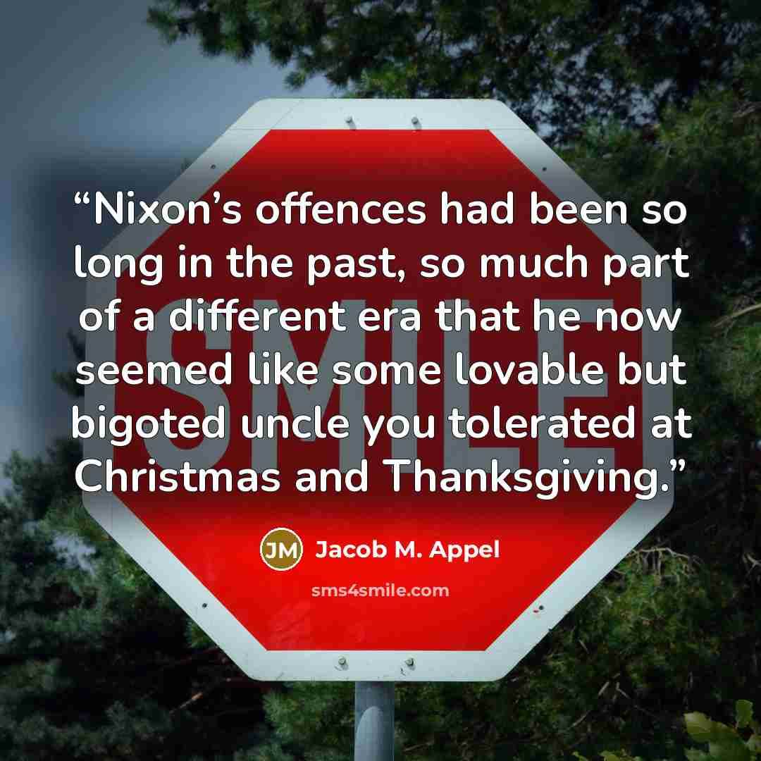 “Nixon’s offences had been so long in the past, so much part of a different era that he now seemed like some lovable but bigoted uncle you tolerated at Christmas and Thanksgiving.” quote by Jacob M. Appel