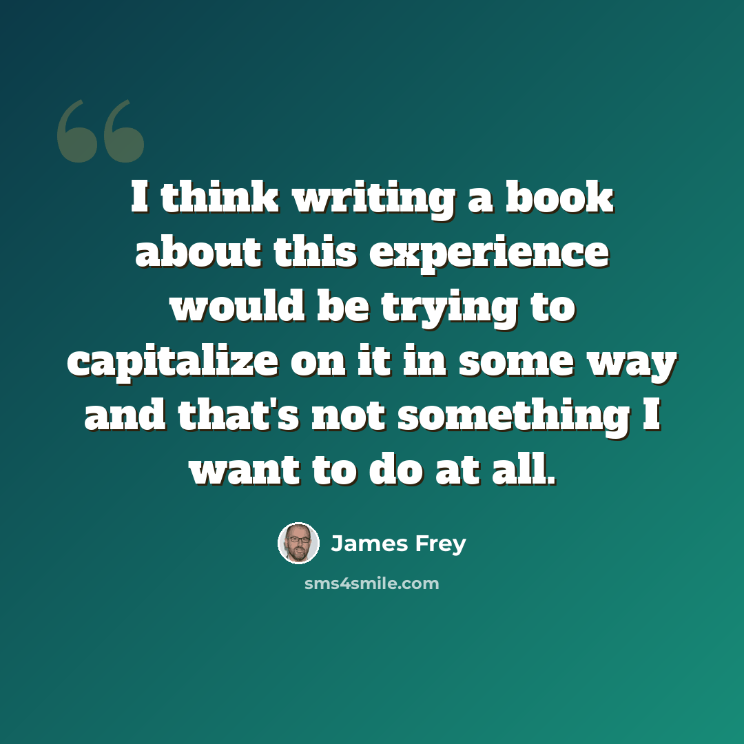 “I think writing a book about this experience would be trying to capitalize on it in some way and that's not something I want to do at all.” quote by James Frey