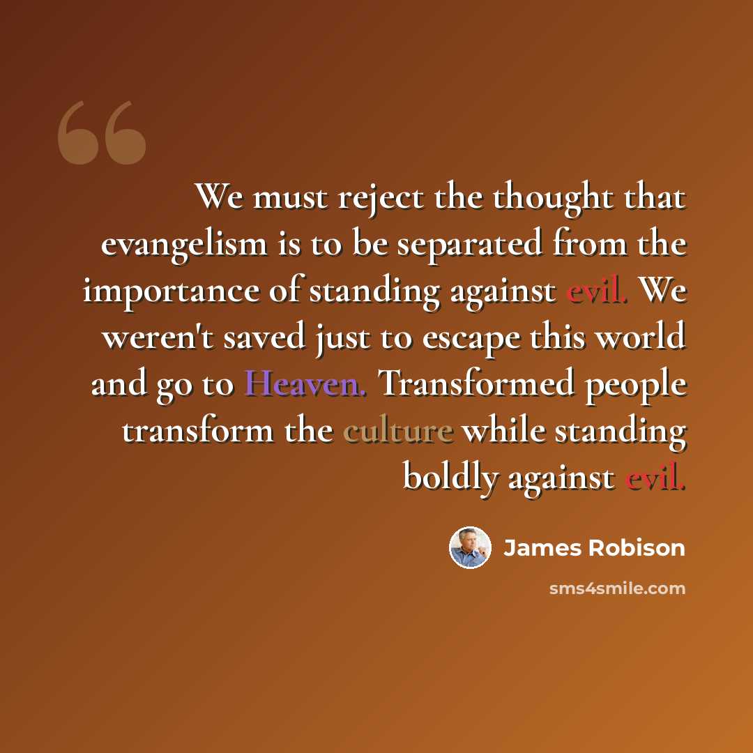 “We must reject the thought that evangelism is to be separated from the importance of standing against evil. We weren't saved just to escape this world and go to Heaven. Transformed people transform the culture while standing boldly against evil.” quote by James Robison