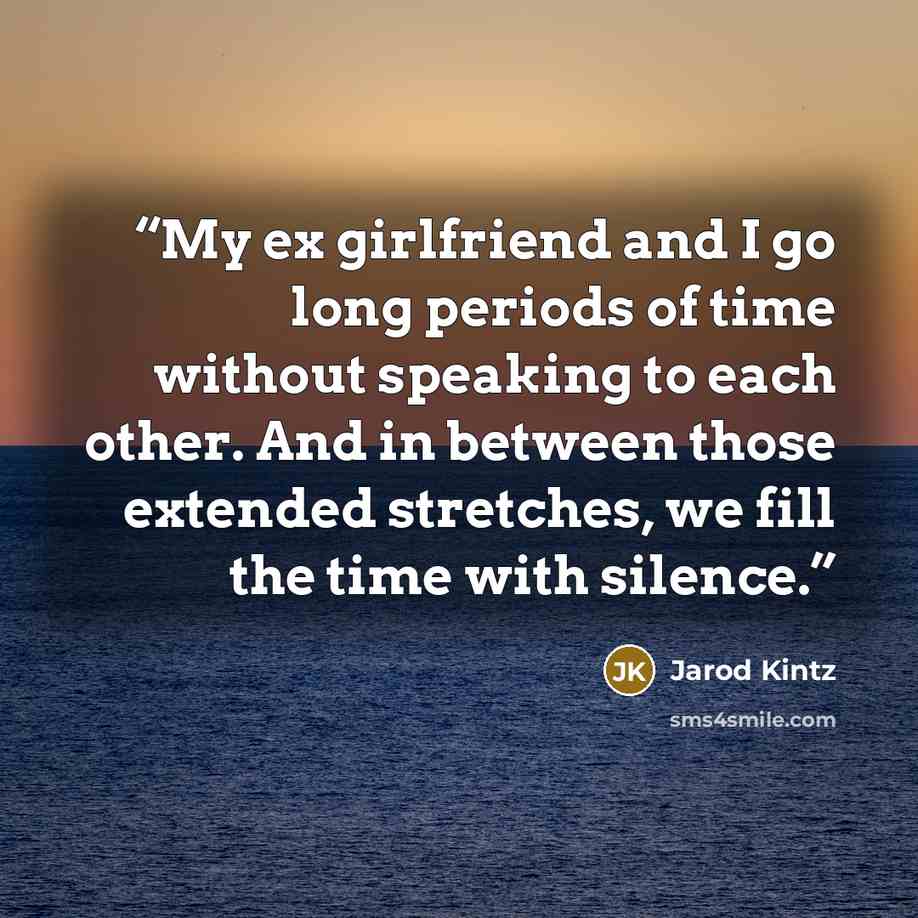 “My ex girlfriend and I go long periods of time without speaking to each other. And in between those extended stretches, we fill the time with silence.” quote by Jarod Kintz