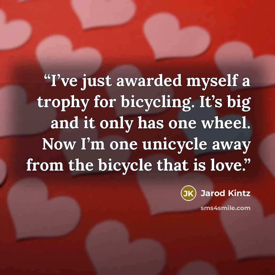 “I’ve just awarded myself a trophy for bicycling. It’s big and it only has one wheel. Now I’m one unicycle away from the bicycle that is love.” quote by Jarod Kintz