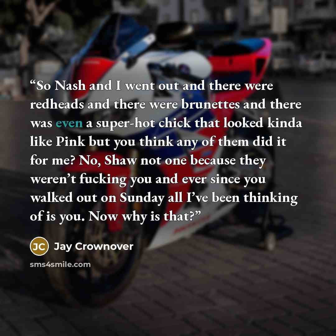 “So Nash and I went out and there were redheads and there were brunettes and there was even a super-hot chick that looked kinda like Pink but you think any of them did it for me? No, Shaw not one because they weren’t fucking you and ever since you walked out on Sunday all I’ve been thinking of is…” quote by Jay Crownover