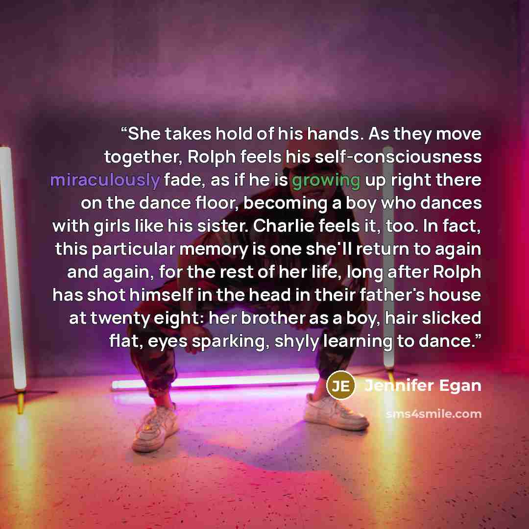 “She takes hold of his hands. As they move together, Rolph feels his self-consciousness miraculously fade, as if he is growing up right there on the dance floor, becoming a boy who dances with girls like his sister. Charlie feels it, too. In fact, this particular memory is one she'll return to…” quote by Jennifer Egan