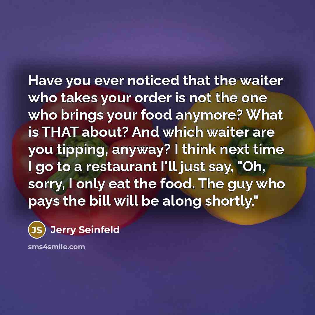 “Have you ever noticed that the waiter who takes your order is not the one who brings your food anymore? What is THAT about? And which waiter are you tipping, anyway? I think next time I go to a restaurant I'll just say, "Oh, sorry, I only eat the food. The guy who pays the bill will be along…” quote by Jerry Seinfeld