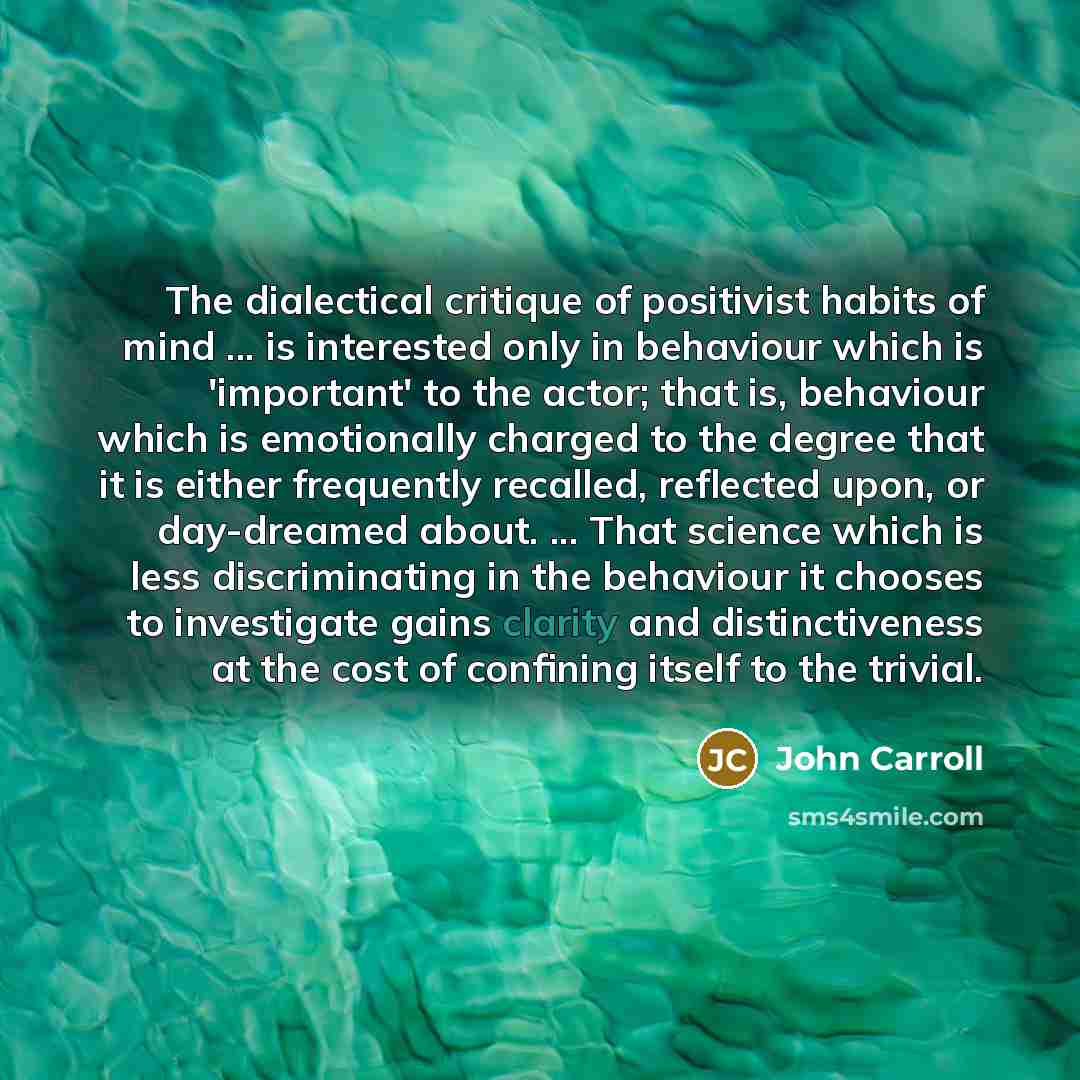 “The dialectical critique of positivist habits of mind ... is interested only in behaviour which is 'important' to the actor; that is, behaviour which is emotionally charged to the degree that it is either frequently recalled, reflected upon, or day-dreamed about. ... That science which is less…” quote by John Carroll