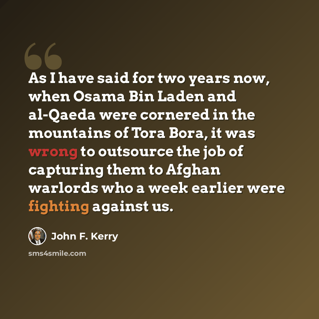 “As I have said for two years now, when Osama Bin Laden and al-Qaeda were cornered in the mountains of Tora Bora, it was wrong to outsource the job of capturing them to Afghan warlords who a week earlier were fighting against us.” quote by John F. Kerry