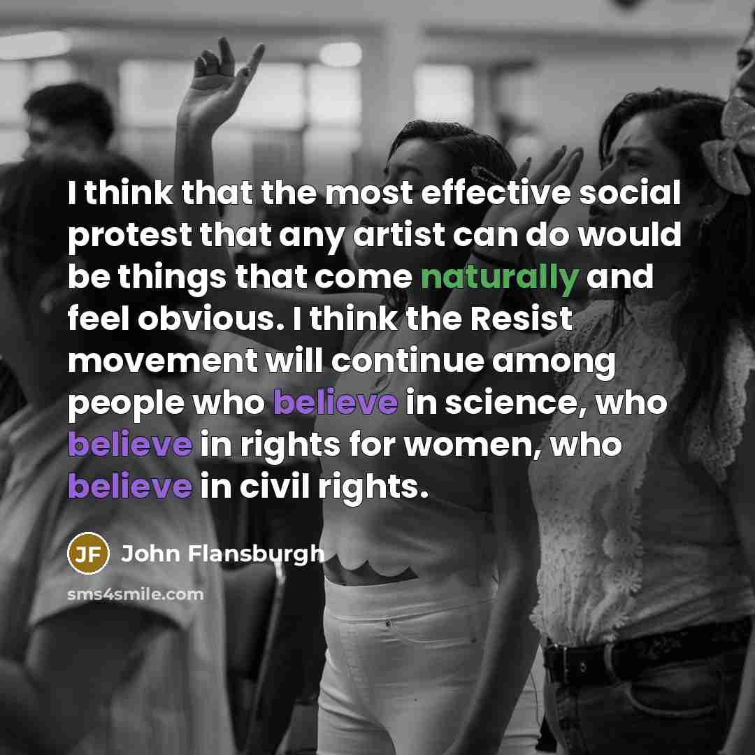 “I think that the most effective social protest that any artist can do would be things that come naturally and feel obvious. I think the Resist movement will continue among people who believe in science, who believe in rights for women, who believe in civil rights.” quote by John Flansburgh