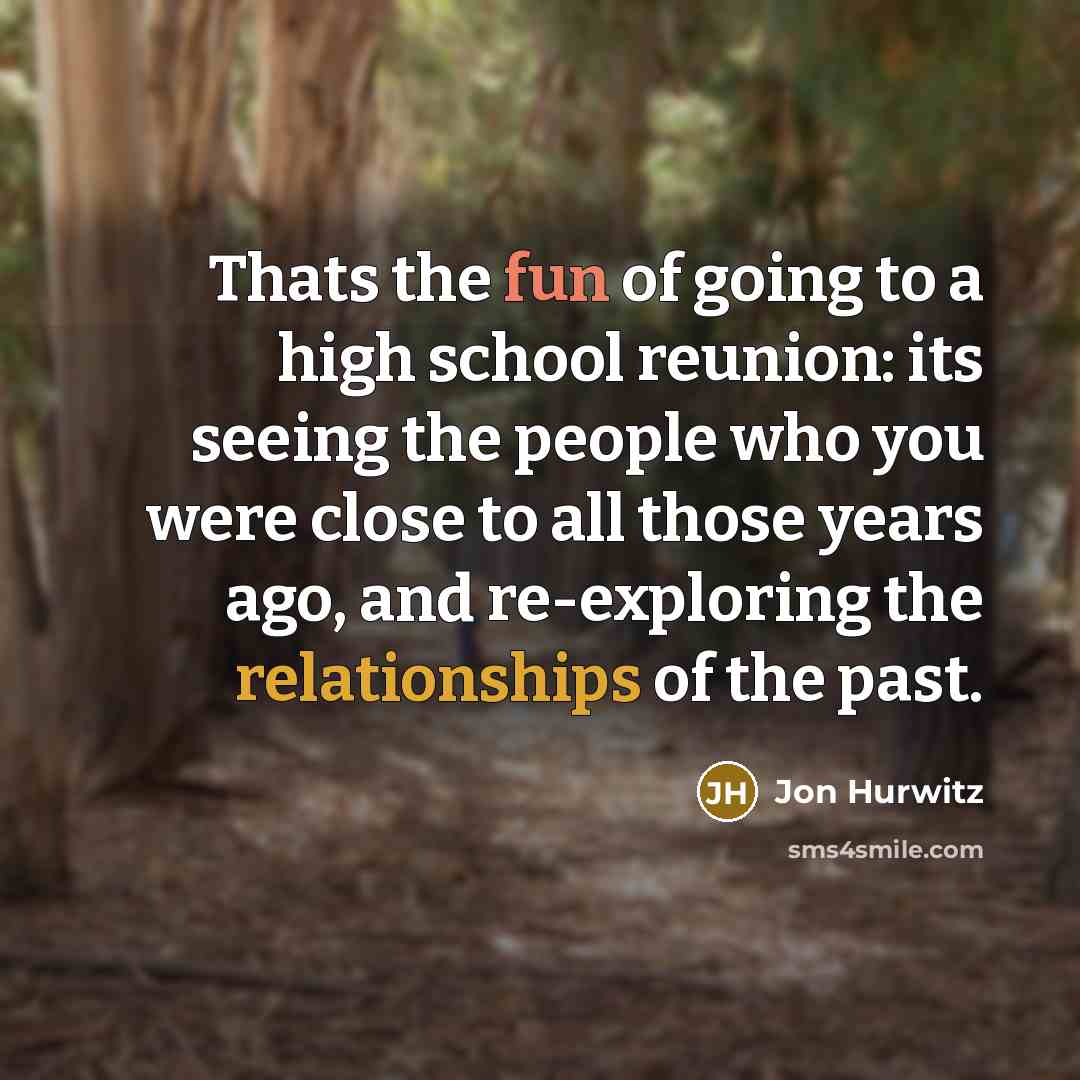 “Thats the fun of going to a high school reunion: its seeing the people who you were close to all those years ago, and re-exploring the relationships of the past.” quote by Jon Hurwitz