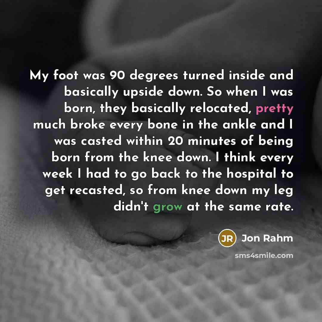 “My foot was 90 degrees turned inside and basically upside down. So when I was born, they basically relocated, pretty much broke every bone in the ankle and I was casted within 20 minutes of being born from the knee down. I think every week I had to go back to the hospital to get recasted, so from…” quote by Jon Rahm