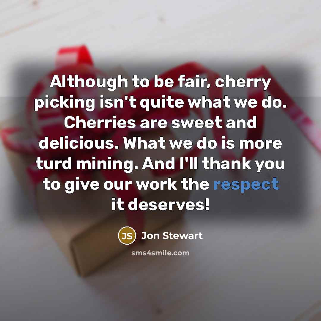 “Although to be fair, cherry picking isn't quite what we do. Cherries are sweet and delicious. What we do is more turd mining. And I'll thank you to give our work the respect it deserves!” quote by Jon Stewart