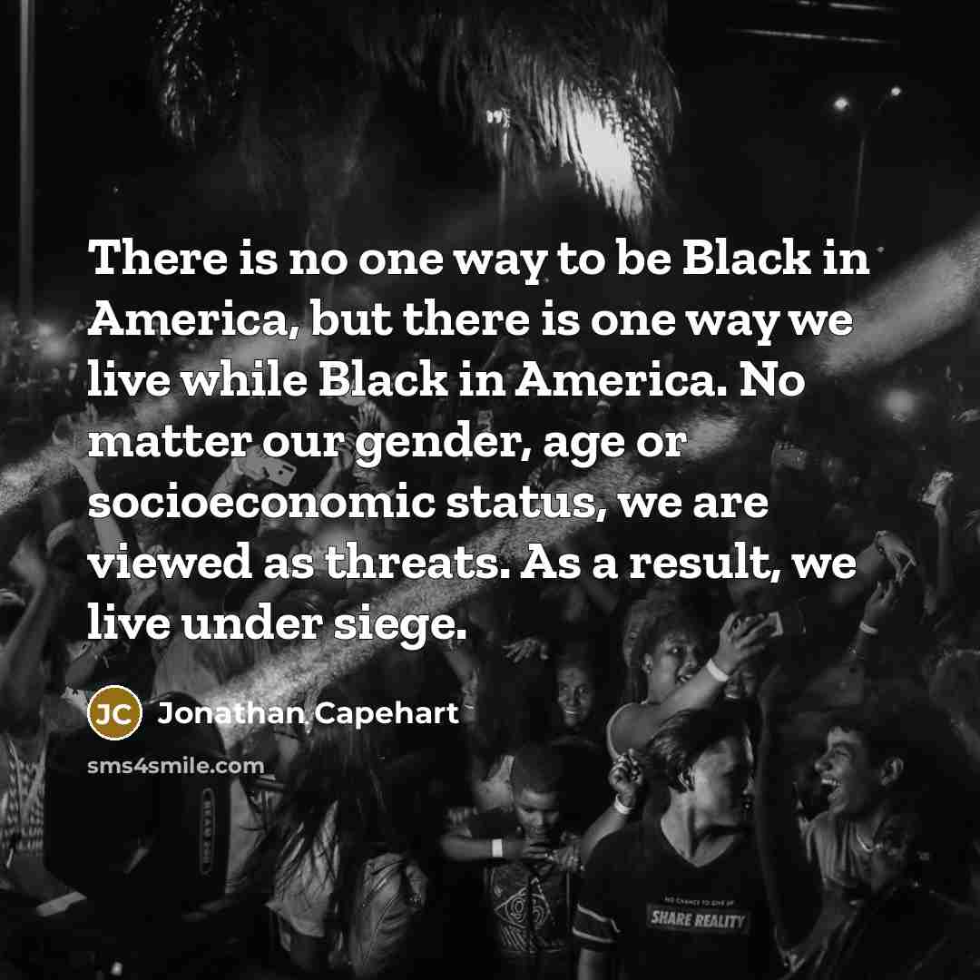 “There is no one way to be Black in America, but there is one way we live while Black in America. No matter our gender, age or socioeconomic status, we are viewed as threats. As a result, we live under siege.” quote by Jonathan Capehart