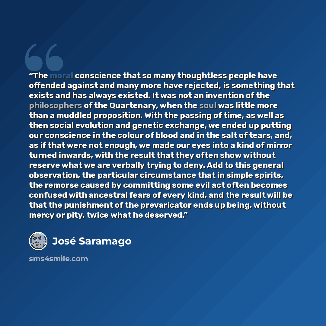 “The moral conscience that so many thoughtless people have offended against and many more have rejected, is something that exists and has always existed. It was not an invention of the philosophers of the Quartenary, when the soul was little more than a muddled proposition. With the passing of…” quote by José Saramago