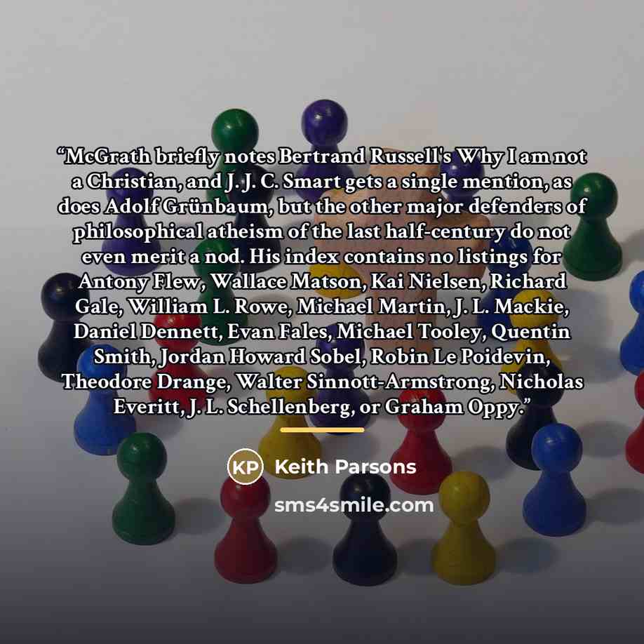 “McGrath briefly notes Bertrand Russell's Why I am not a Christian, and J. J. C. Smart gets a single mention, as does Adolf Grünbaum, but the other major defenders of philosophical atheism of the last half-century do not even merit a nod. His index contains no listings for Antony Flew, Wallace…” quote by Keith Parsons
