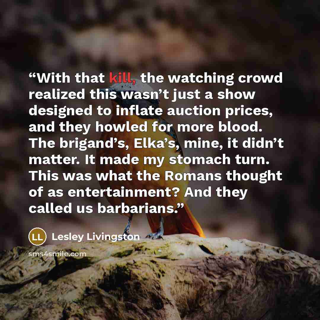 “With that kill, the watching crowd realized this wasn’t just a show designed to inflate auction prices, and they howled for more blood. The brigand’s, Elka’s, mine, it didn’t matter. It made my stomach turn. This was what the Romans thought of as entertainment? And they called us barbarians.” quote by Lesley Livingston