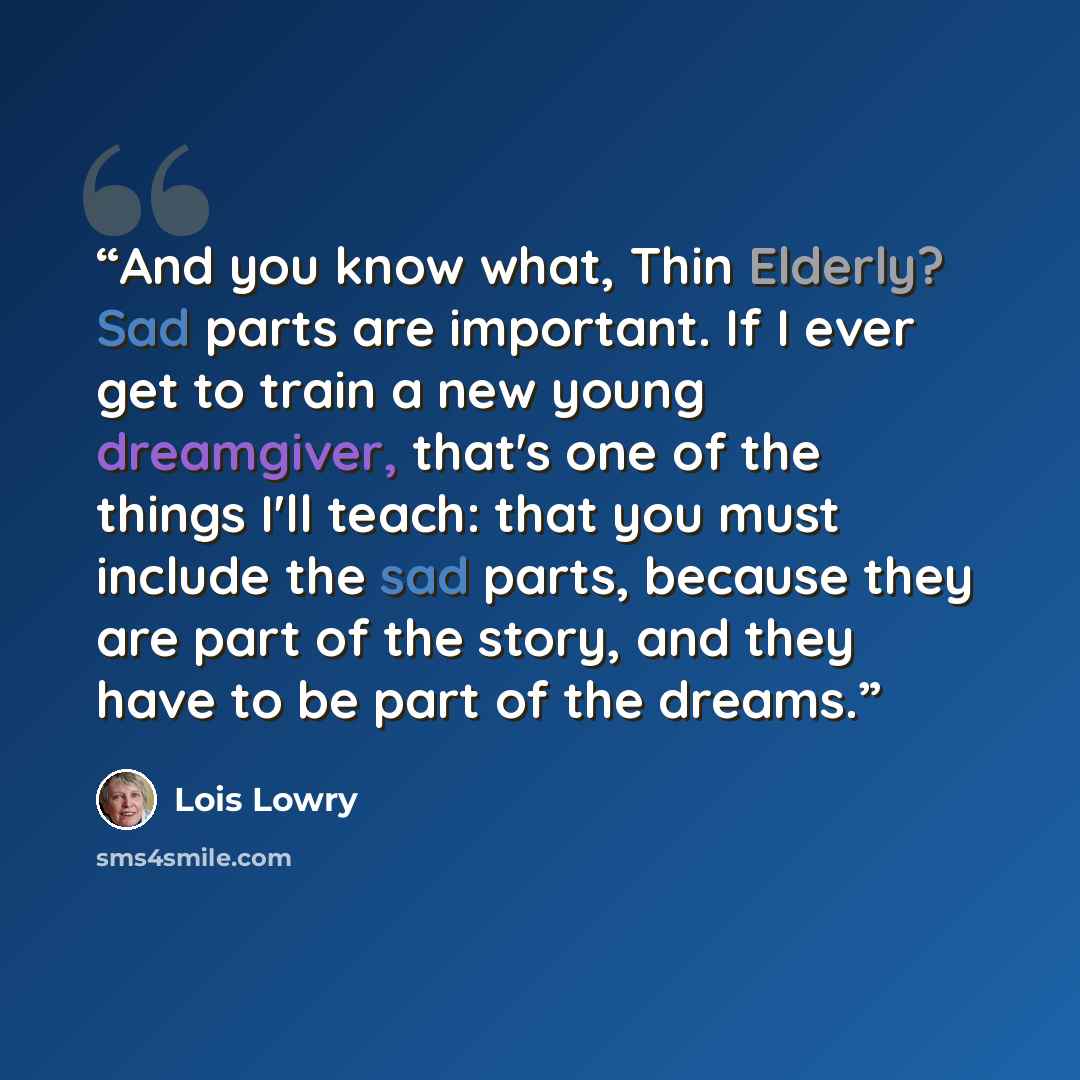 “And you know what, Thin Elderly? Sad parts are important. If I ever get to train a new young dreamgiver, that's one of the things I'll teach: that you must include the sad parts, because they are part of the story, and they have to be part of the dreams.” quote by Lois Lowry