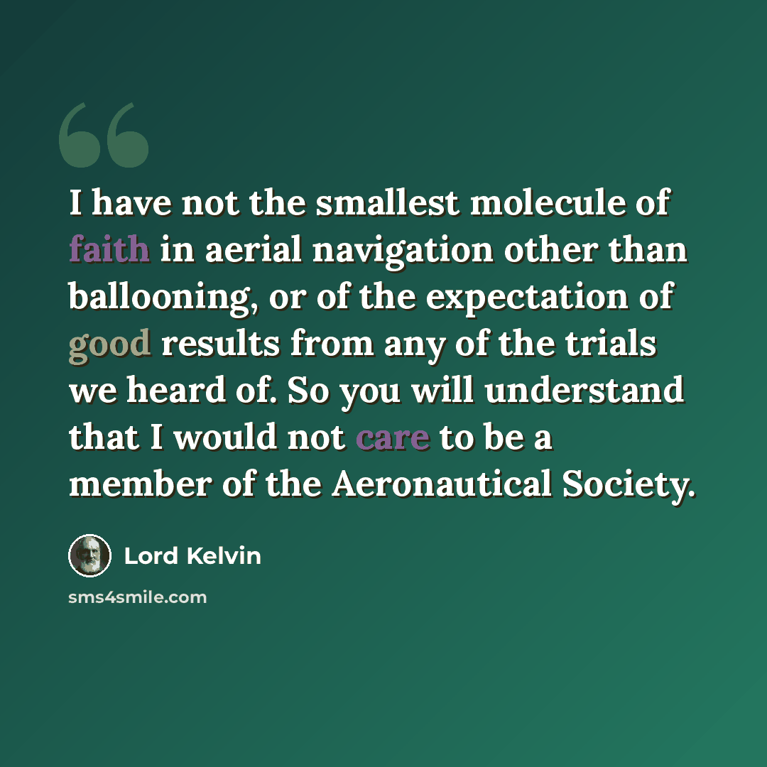 “I have not the smallest molecule of faith in aerial navigation other than ballooning, or of the expectation of good results from any of the trials we heard of. So you will understand that I would not care to be a member of the Aeronautical Society.” quote by Lord Kelvin