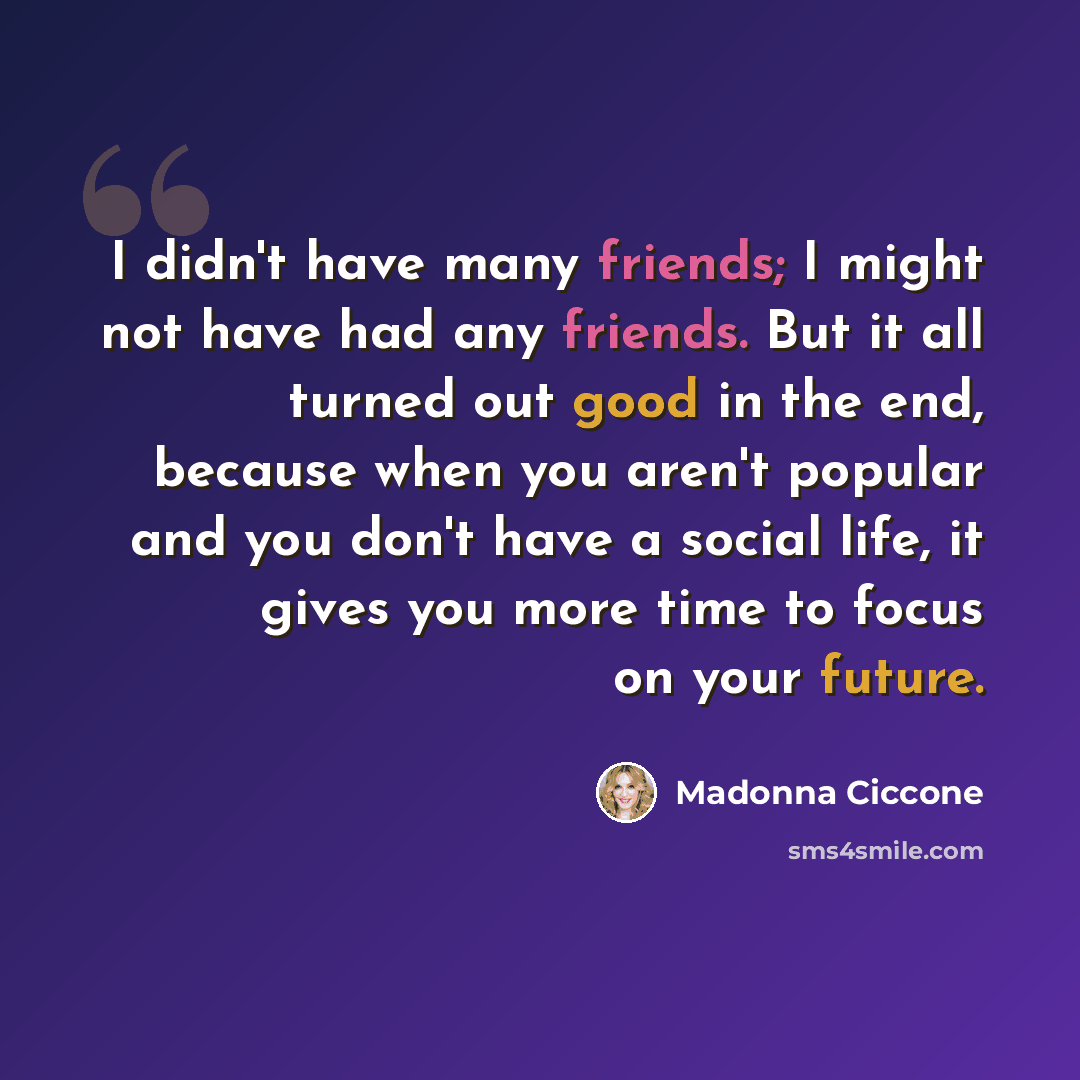 “I didn't have many friends; I might not have had any friends. But it all turned out good in the end, because when you aren't popular and you don't have a social life, it gives you more time to focus on your future.” quote by Madonna Ciccone