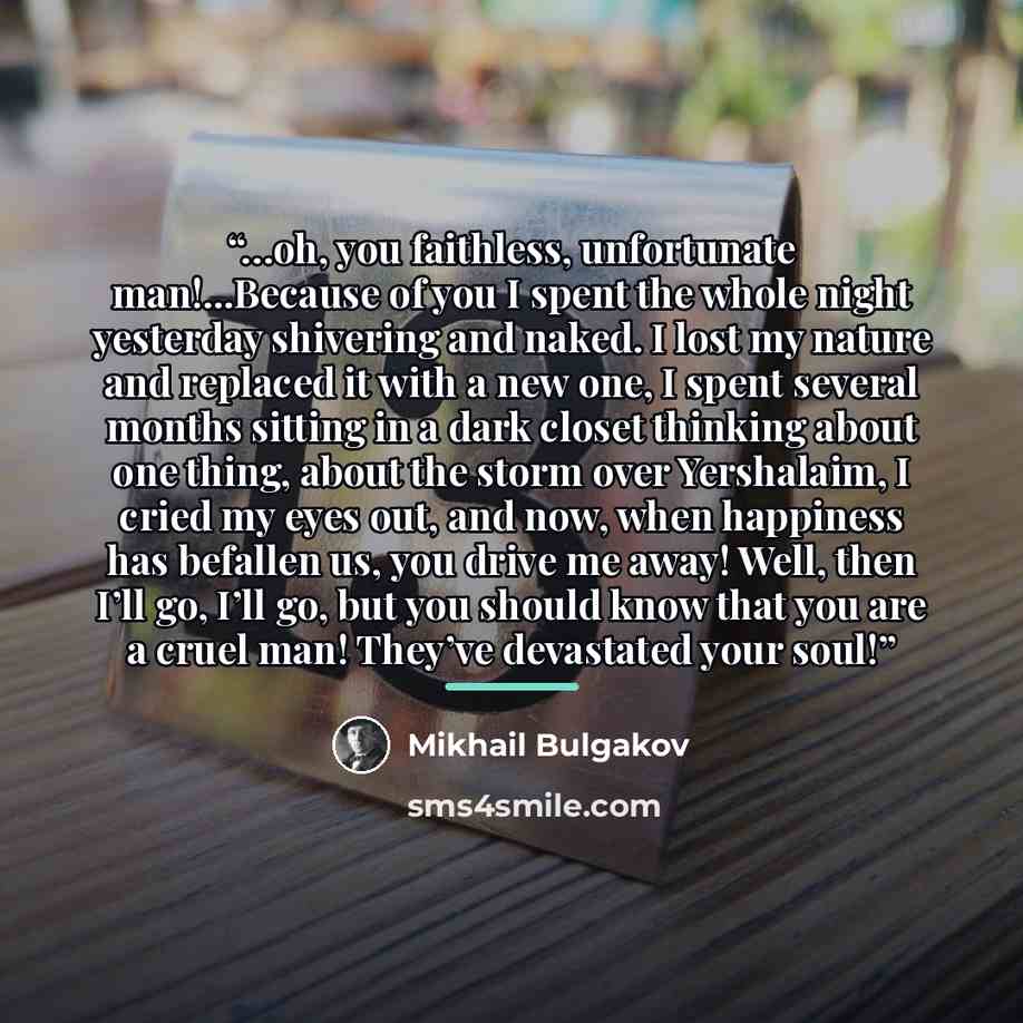 “…oh, you faithless, unfortunate man!...Because of you I spent the whole night yesterday shivering and naked. I lost my nature and replaced it with a new one, I spent several months sitting in a dark closet thinking about one thing, about the storm over Yershalaim, I cried my eyes out, and now…” quote by Mikhail Bulgakov