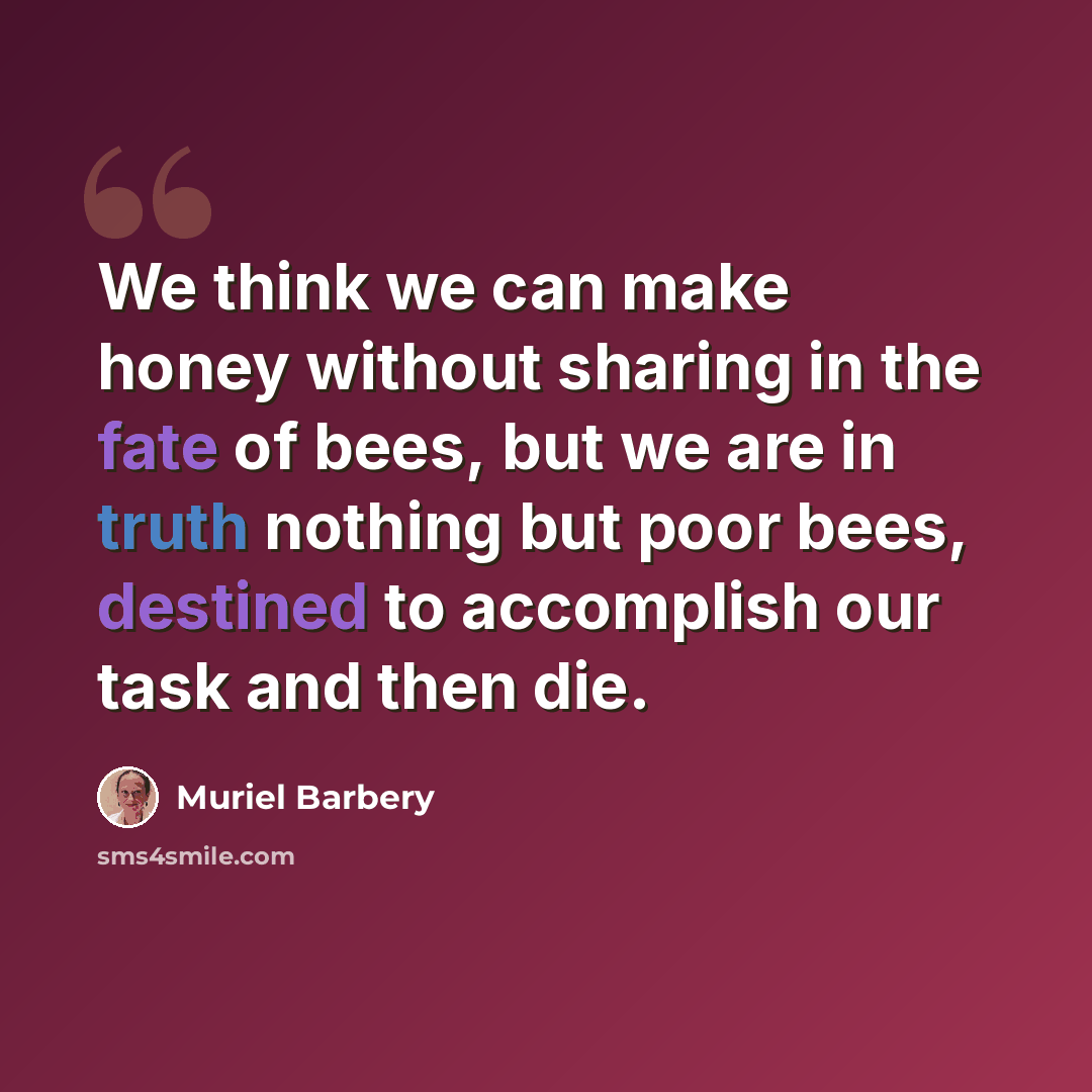 “We think we can make honey without sharing in the fate of bees, but we are in truth nothing but poor bees, destined to accomplish our task and then die.” quote by Muriel Barbery