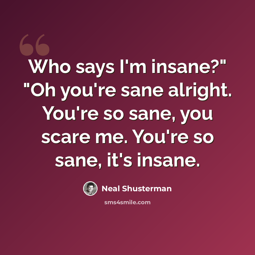 “Who says I'm insane?" "Oh you're sane alright. You're so sane, you scare me. You're so sane, it's insane.” quote by Neal Shusterman