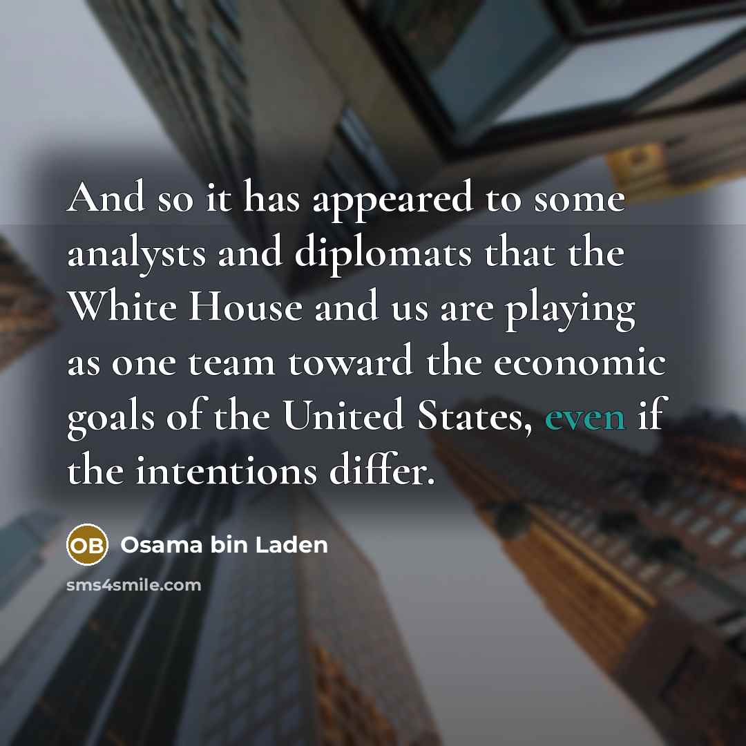 “And so it has appeared to some analysts and diplomats that the White House and us are playing as one team toward the economic goals of the United States, even if the intentions differ.” quote by Osama bin Laden