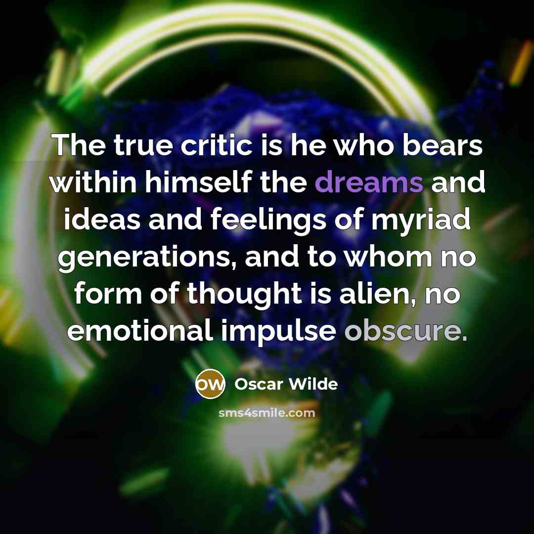 “The true critic is he who bears within himself the dreams and ideas and feelings of myriad generations, and to whom no form of thought is alien, no emotional impulse obscure.” quote by Oscar Wilde