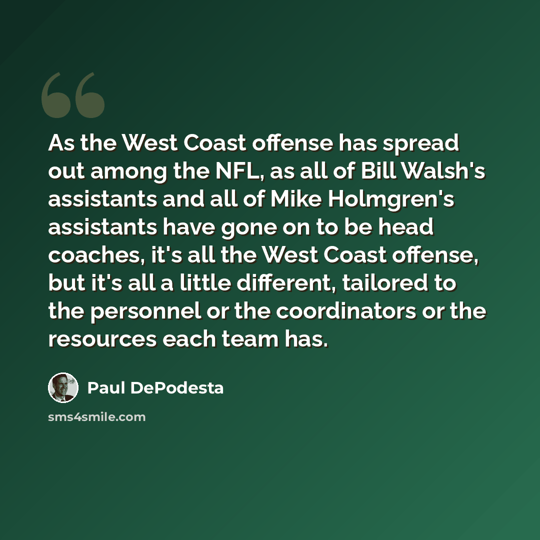 “As the West Coast offense has spread out among the NFL, as all of Bill Walsh's assistants and all of Mike Holmgren's assistants have gone on to be head coaches, it's all the West Coast offense, but it's all a little different, tailored to the personnel or the coordinators or the resources each…” quote by Paul DePodesta