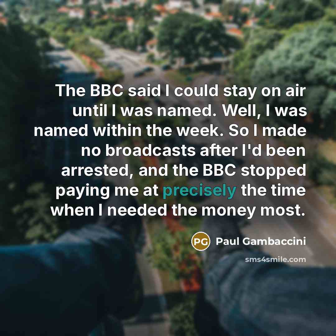 “The BBC said I could stay on air until I was named. Well, I was named within the week. So I made no broadcasts after I'd been arrested, and the BBC stopped paying me at precisely the time when I needed the money most.” quote by Paul Gambaccini