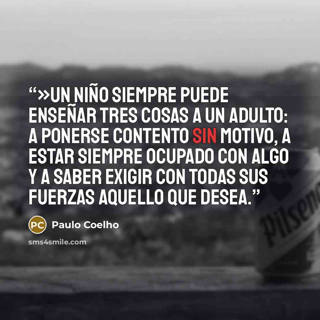 “»Un niño siempre puede enseñar tres cosas a un adulto: a ponerse contento sin motivo, a estar siempre ocupado con algo y a saber exigir con todas sus fuerzas aquello que desea.” quote by Paulo Coelho